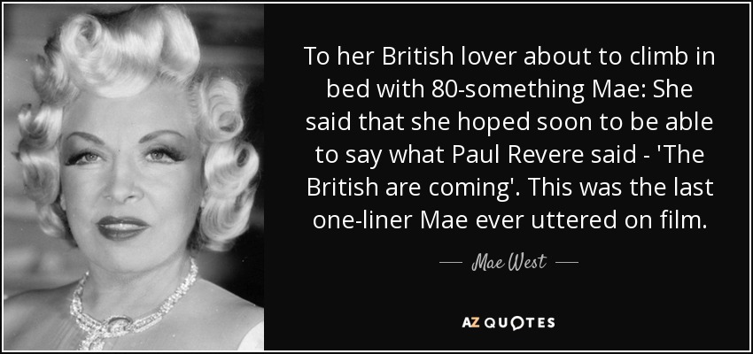 To her British lover about to climb in bed with 80-something Mae: She said that she hoped soon to be able to say what Paul Revere said - 'The British are coming'. This was the last one-liner Mae ever uttered on film. - Mae West