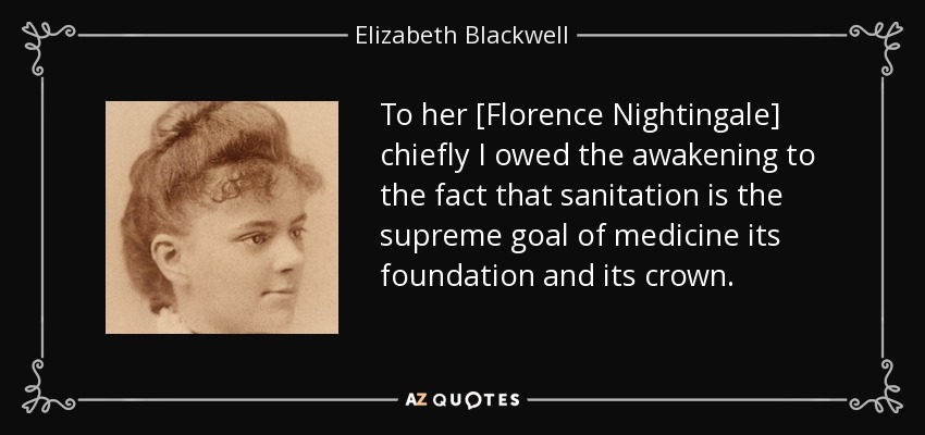 To her [Florence Nightingale] chiefly I owed the awakening to the fact that sanitation is the supreme goal of medicine its foundation and its crown. - Elizabeth Blackwell