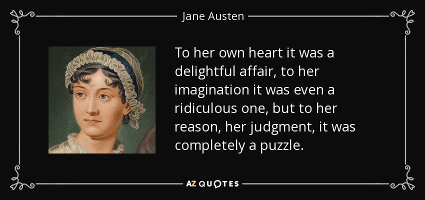 To her own heart it was a delightful affair, to her imagination it was even a ridiculous one, but to her reason, her judgment, it was completely a puzzle. - Jane Austen