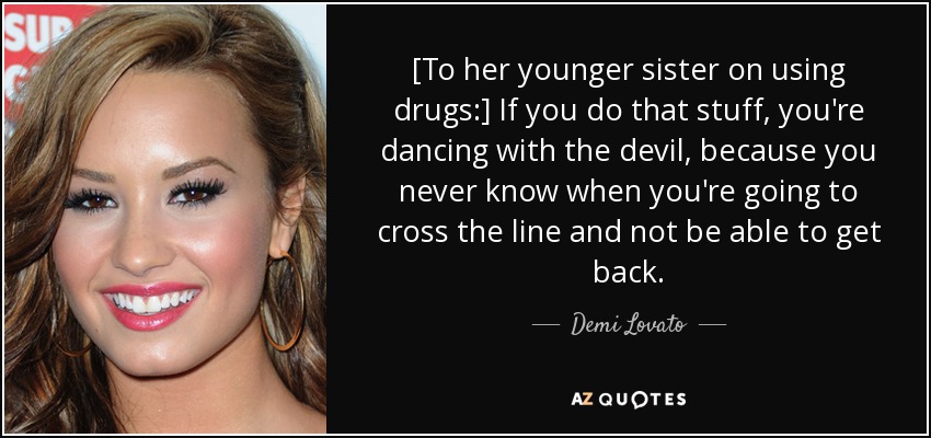 [To her younger sister on using drugs:] If you do that stuff, you're dancing with the devil, because you never know when you're going to cross the line and not be able to get back. - Demi Lovato