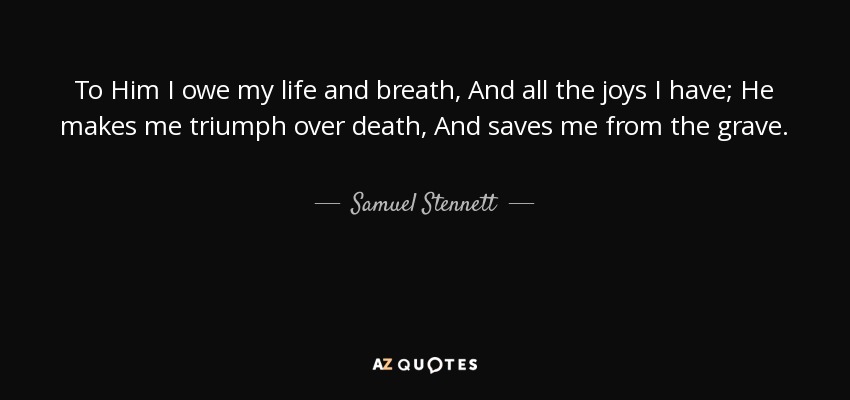 To Him I owe my life and breath, And all the joys I have; He makes me triumph over death, And saves me from the grave. - Samuel Stennett