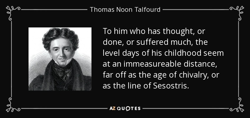To him who has thought, or done, or suffered much, the level days of his childhood seem at an immeasureable distance, far off as the age of chivalry, or as the line of Sesostris. - Thomas Noon Talfourd