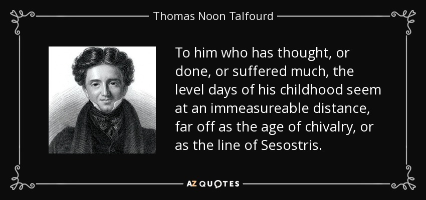 To him who has thought, or done, or suffered much, the level days of his childhood seem at an immeasureable distance, far off as the age of chivalry, or as the line of Sesostris. - Thomas Noon Talfourd
