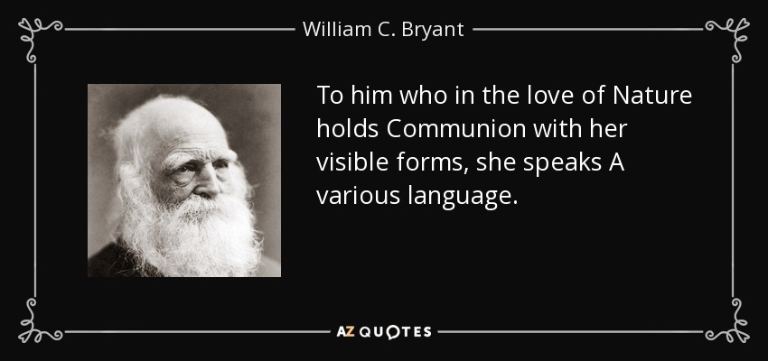 To him who in the love of Nature holds Communion with her visible forms, she speaks A various language. - William C. Bryant