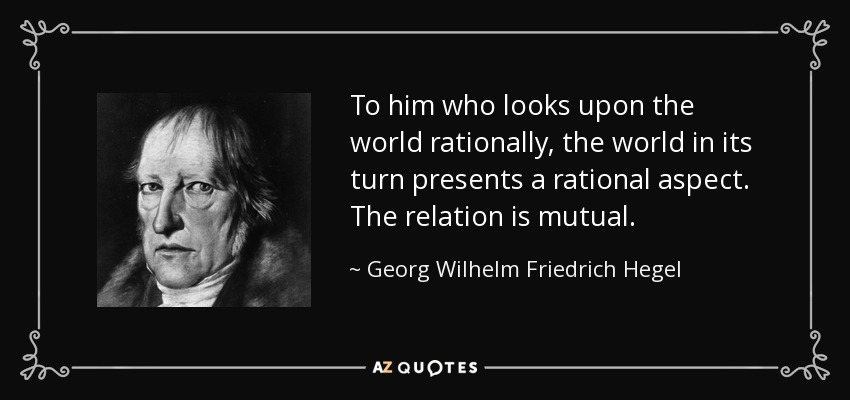 To him who looks upon the world rationally, the world in its turn presents a rational aspect. The relation is mutual. - Georg Wilhelm Friedrich Hegel
