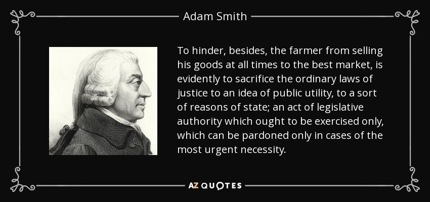 To hinder, besides, the farmer from selling his goods at all times to the best market, is evidently to sacrifice the ordinary laws of justice to an idea of public utility, to a sort of reasons of state; an act of legislative authority which ought to be exercised only, which can be pardoned only in cases of the most urgent necessity. - Adam Smith