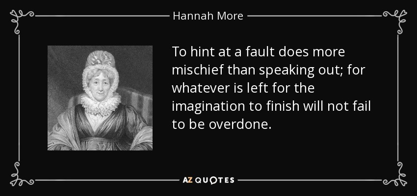 To hint at a fault does more mischief than speaking out; for whatever is left for the imagination to finish will not fail to be overdone. - Hannah More