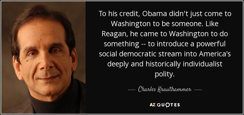 To his credit, Obama didn't just come to Washington to be someone. Like Reagan, he came to Washington to do something -- to introduce a powerful social democratic stream into America's deeply and historically individualist polity. - Charles Krauthammer