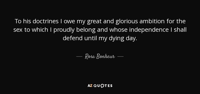 To his doctrines I owe my great and glorious ambition for the sex to which I proudly belong and whose independence I shall defend until my dying day. - Rosa Bonheur