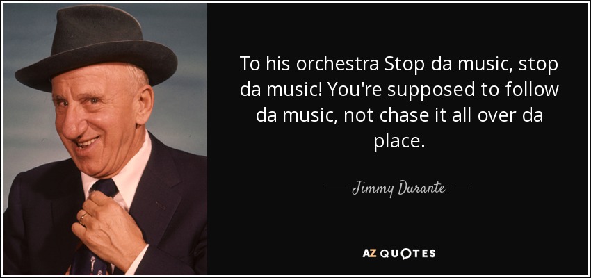 To his orchestra Stop da music, stop da music! You're supposed to follow da music, not chase it all over da place. - Jimmy Durante