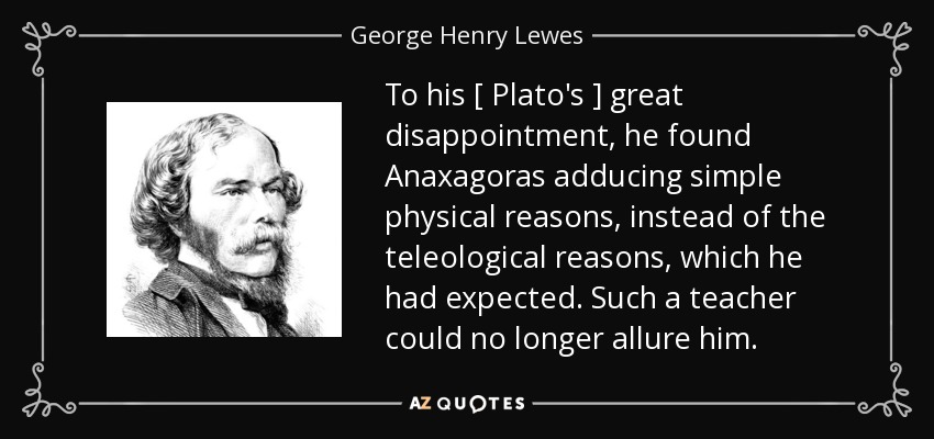To his [ Plato's ] great disappointment, he found Anaxagoras adducing simple physical reasons, instead of the teleological reasons, which he had expected. Such a teacher could no longer allure him. - George Henry Lewes
