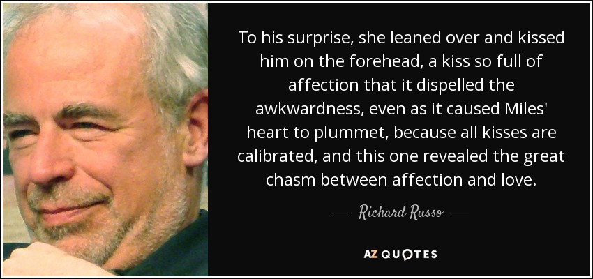 To his surprise, she leaned over and kissed him on the forehead, a kiss so full of affection that it dispelled the awkwardness, even as it caused Miles' heart to plummet, because all kisses are calibrated, and this one revealed the great chasm between affection and love. - Richard Russo