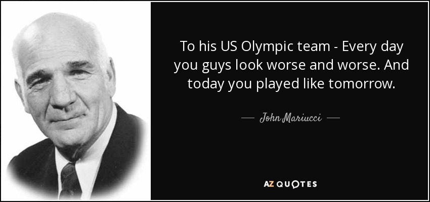 To his US Olympic team - Every day you guys look worse and worse. And today you played like tomorrow. - John Mariucci
