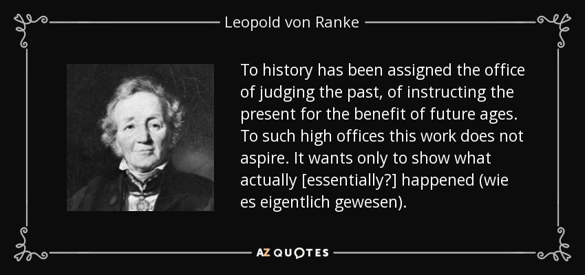 To history has been assigned the office of judging the past, of instructing the present for the benefit of future ages. To such high offices this work does not aspire. It wants only to show what actually [essentially?] happened (wie es eigentlich gewesen). - Leopold von Ranke