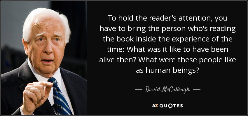 To hold the reader's attention, you have to bring the person who's reading the book inside the experience of the time: What was it like to have been alive then? What were these people like as human beings? - David McCullough