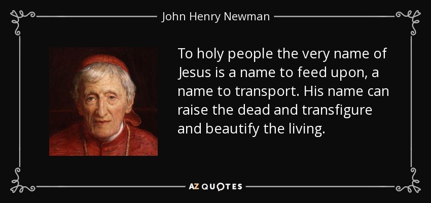 To holy people the very name of Jesus is a name to feed upon, a name to transport. His name can raise the dead and transfigure and beautify the living. - John Henry Newman