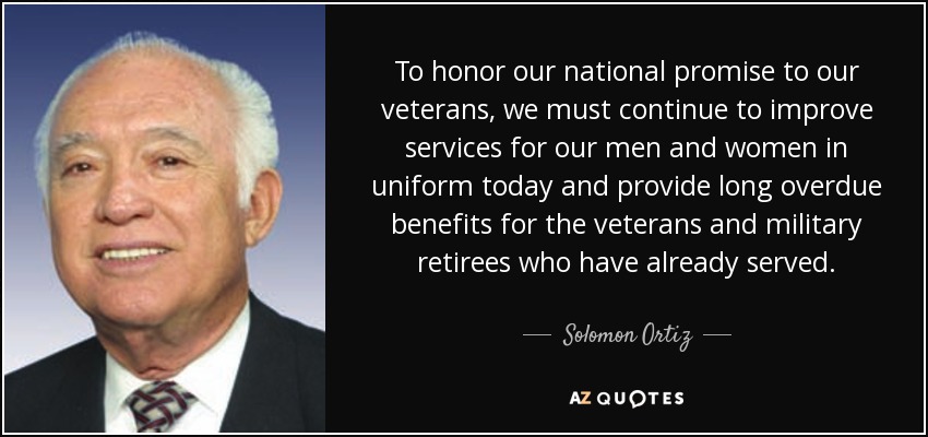 To honor our national promise to our veterans, we must continue to improve services for our men and women in uniform today and provide long overdue benefits for the veterans and military retirees who have already served. - Solomon Ortiz