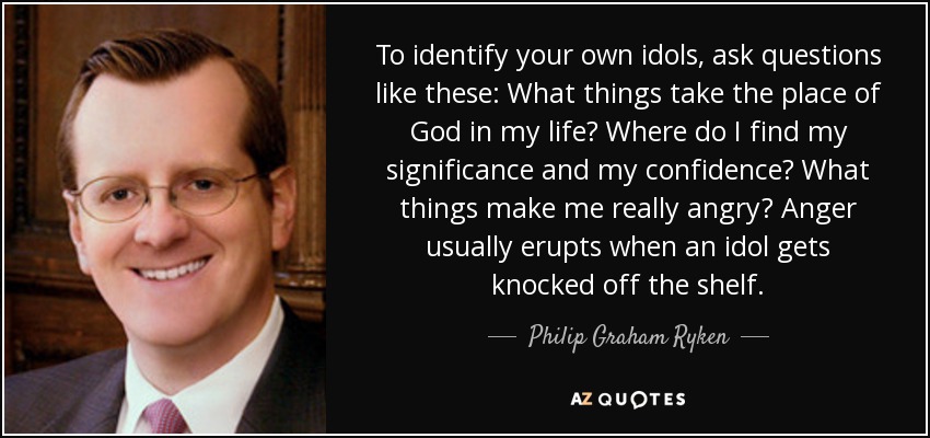 To identify your own idols, ask questions like these: What things take the place of God in my life? Where do I find my significance and my confidence? What things make me really angry? Anger usually erupts when an idol gets knocked off the shelf. - Philip Graham Ryken