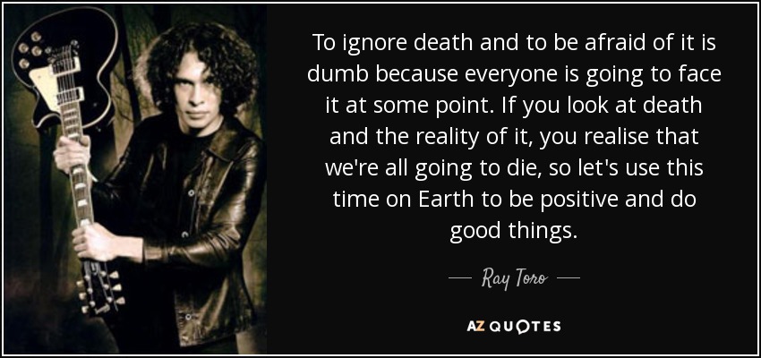 To ignore death and to be afraid of it is dumb because everyone is going to face it at some point. If you look at death and the reality of it, you realise that we're all going to die, so let's use this time on Earth to be positive and do good things. - Ray Toro