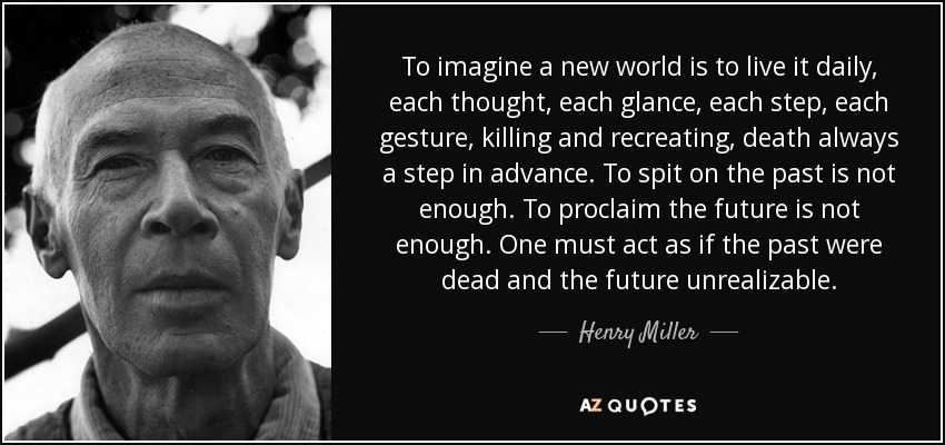 To imagine a new world is to live it daily, each thought, each glance, each step, each gesture, killing and recreating, death always a step in advance. To spit on the past is not enough. To proclaim the future is not enough. One must act as if the past were dead and the future unrealizable. - Henry Miller