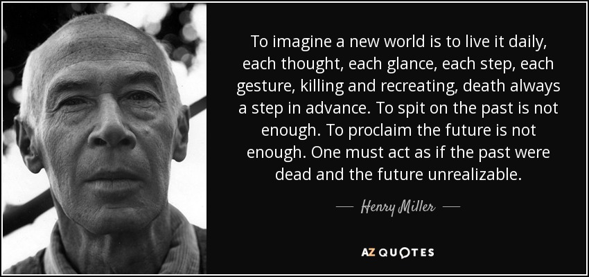 To imagine a new world is to live it daily, each thought, each glance, each step, each gesture, killing and recreating, death always a step in advance. To spit on the past is not enough. To proclaim the future is not enough. One must act as if the past were dead and the future unrealizable. - Henry Miller