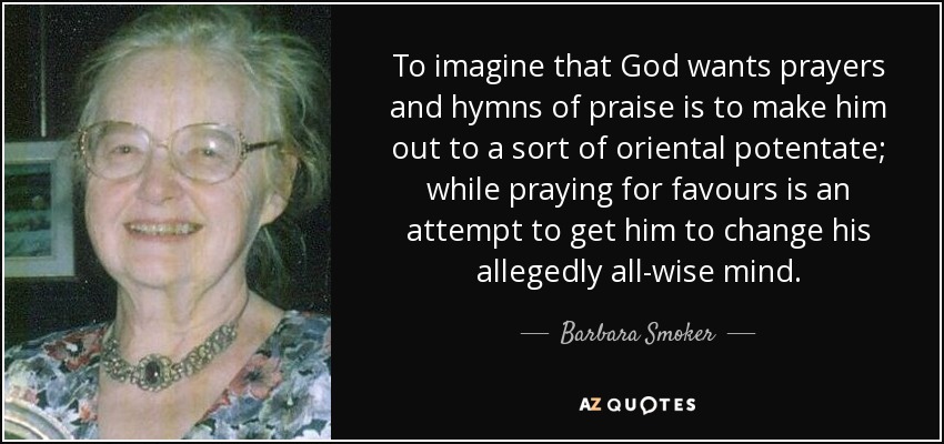 To imagine that God wants prayers and hymns of praise is to make him out to a sort of oriental potentate; while praying for favours is an attempt to get him to change his allegedly all-wise mind. - Barbara Smoker