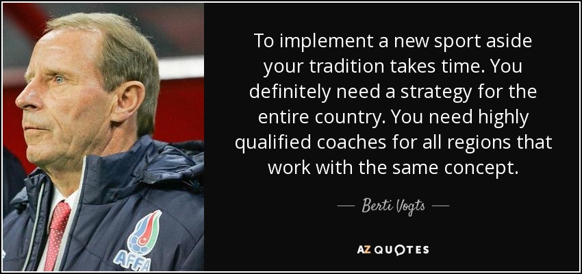 To implement a new sport aside your tradition takes time. You definitely need a strategy for the entire country. You need highly qualified coaches for all regions that work with the same concept. - Berti Vogts