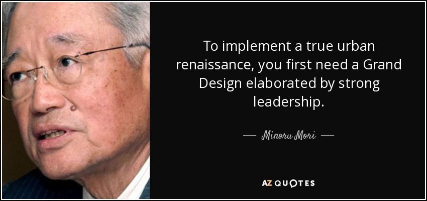 To implement a true urban renaissance, you first need a Grand Design elaborated by strong leadership . - Minoru Mori