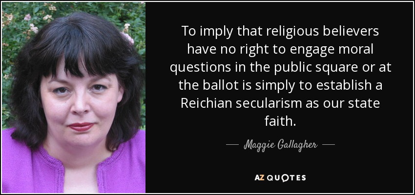 To imply that religious believers have no right to engage moral questions in the public square or at the ballot is simply to establish a Reichian secularism as our state faith. - Maggie Gallagher