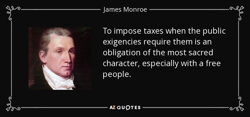 To impose taxes when the public exigencies require them is an obligation of the most sacred character, especially with a free people. - James Monroe