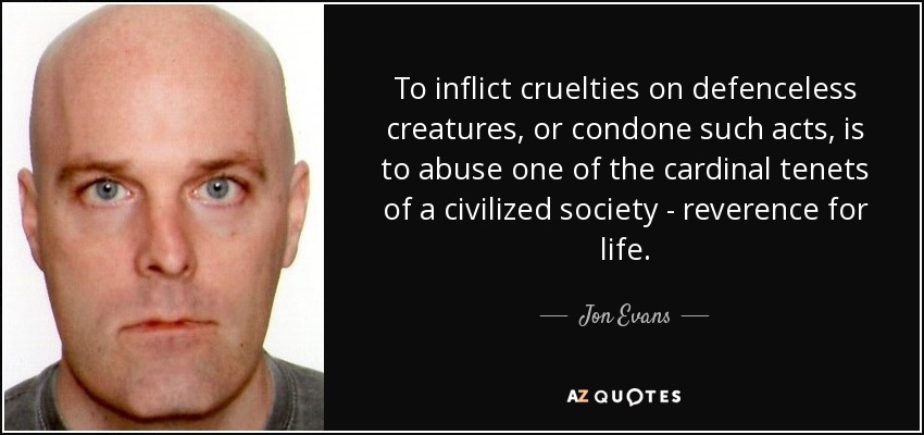 To inflict cruelties on defenceless creatures, or condone such acts, is to abuse one of the cardinal tenets of a civilized society - reverence for life. - Jon Evans