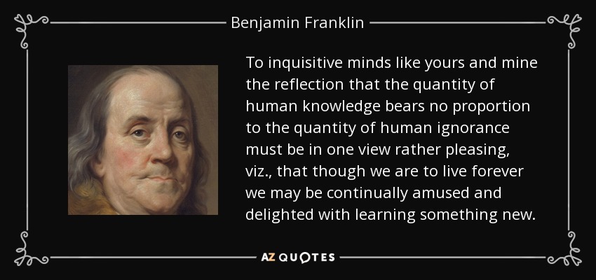 To inquisitive minds like yours and mine the reflection that the quantity of human knowledge bears no proportion to the quantity of human ignorance must be in one view rather pleasing, viz., that though we are to live forever we may be continually amused and delighted with learning something new. - Benjamin Franklin