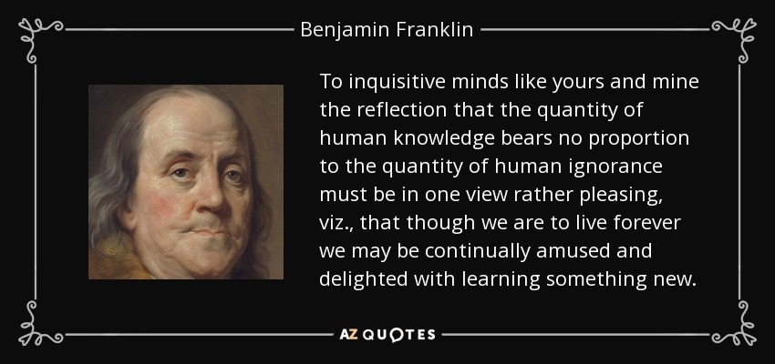 To inquisitive minds like yours and mine the reflection that the quantity of human knowledge bears no proportion to the quantity of human ignorance must be in one view rather pleasing, viz., that though we are to live forever we may be continually amused and delighted with learning something new. - Benjamin Franklin