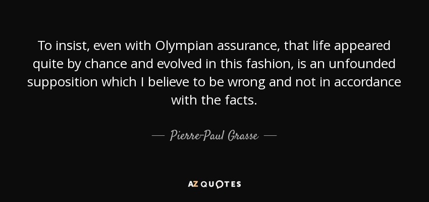 To insist, even with Olympian assurance, that life appeared quite by chance and evolved in this fashion, is an unfounded supposition which I believe to be wrong and not in accordance with the facts. - Pierre-Paul Grasse