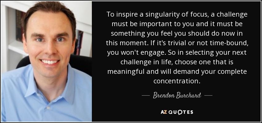 To inspire a singularity of focus, a challenge must be important to you and it must be something you feel you should do now in this moment. If it's trivial or not time-bound, you won't engage. So in selecting your next challenge in life, choose one that is meaningful and will demand your complete concentration. - Brendon Burchard