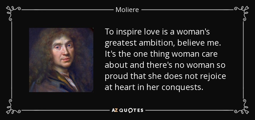 To inspire love is a woman's greatest ambition, believe me. It's the one thing woman care about and there's no woman so proud that she does not rejoice at heart in her conquests. - Moliere