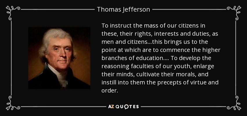 To instruct the mass of our citizens in these, their rights, interests and duties, as men and citizens...this brings us to the point at which are to commence the higher branches of education . . . . To develop the reasoning faculties of our youth, enlarge their minds, cultivate their morals, and instill into them the precepts of virtue and order. - Thomas Jefferson