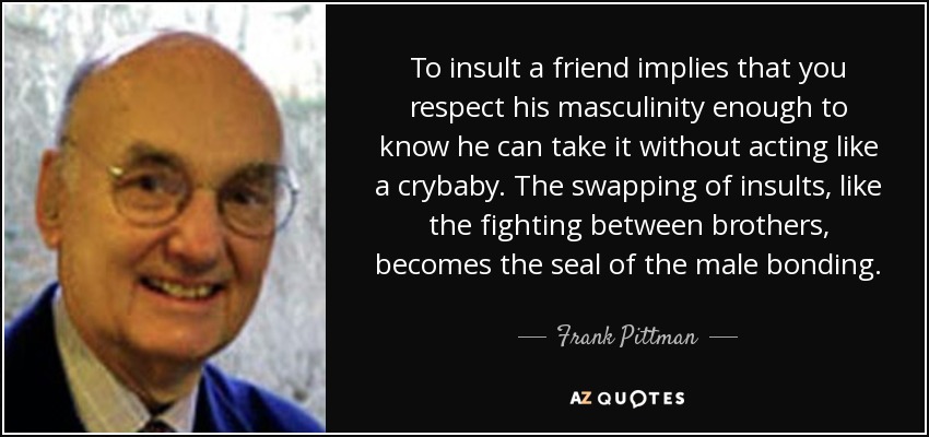 To insult a friend implies that you respect his masculinity enough to know he can take it without acting like a crybaby. The swapping of insults, like the fighting between brothers, becomes the seal of the male bonding. - Frank Pittman
