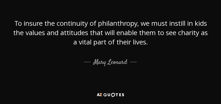 To insure the continuity of philanthropy, we must instill in kids the values and attitudes that will enable them to see charity as a vital part of their lives. - Mary Leonard