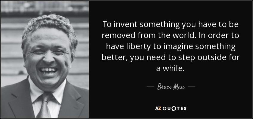 To invent something you have to be removed from the world. In order to have liberty to imagine something better, you need to step outside for a while. - Bruce Mau