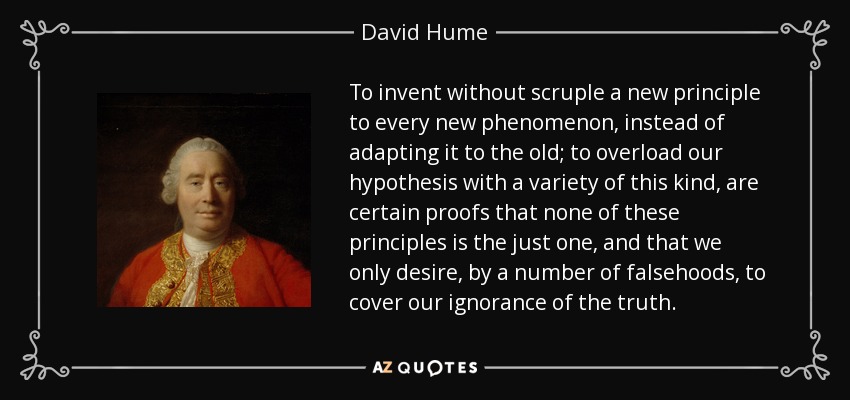 To invent without scruple a new principle to every new phenomenon, instead of adapting it to the old; to overload our hypothesis with a variety of this kind, are certain proofs that none of these principles is the just one, and that we only desire, by a number of falsehoods, to cover our ignorance of the truth. - David Hume