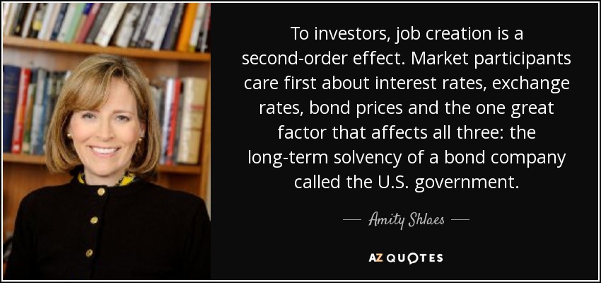 To investors, job creation is a second-order effect. Market participants care first about interest rates, exchange rates, bond prices and the one great factor that affects all three: the long-term solvency of a bond company called the U.S. government. - Amity Shlaes