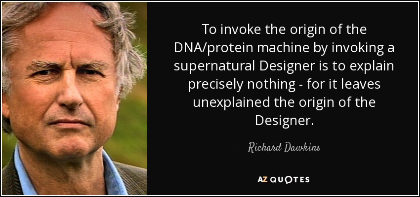 To invoke the origin of the DNA/protein machine by invoking a supernatural Designer is to explain precisely nothing - for it leaves unexplained the origin of the Designer. - Richard Dawkins