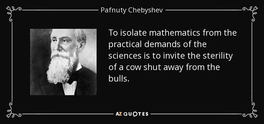 To isolate mathematics from the practical demands of the sciences is to invite the sterility of a cow shut away from the bulls. - Pafnuty Chebyshev