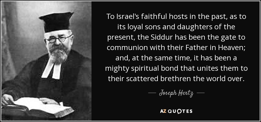 To Israel's faithful hosts in the past, as to its loyal sons and daughters of the present, the Siddur has been the gate to communion with their Father in Heaven; and, at the same time, it has been a mighty spiritual bond that unites them to their scattered brethren the world over. - Joseph Hertz