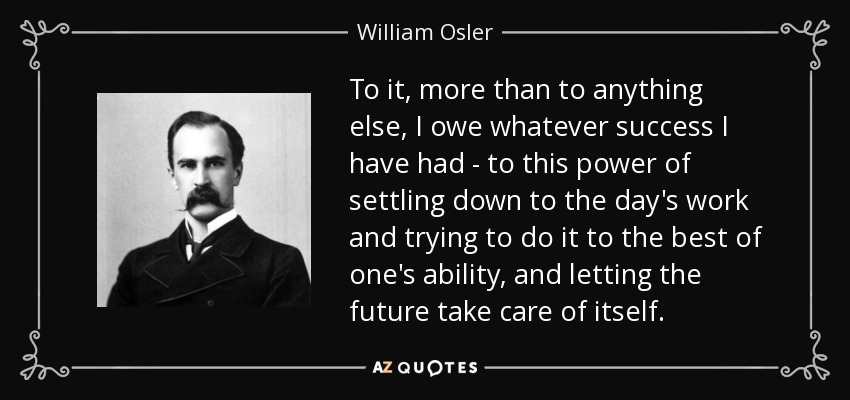 To it, more than to anything else, I owe whatever success I have had - to this power of settling down to the day's work and trying to do it to the best of one's ability, and letting the future take care of itself. - William Osler