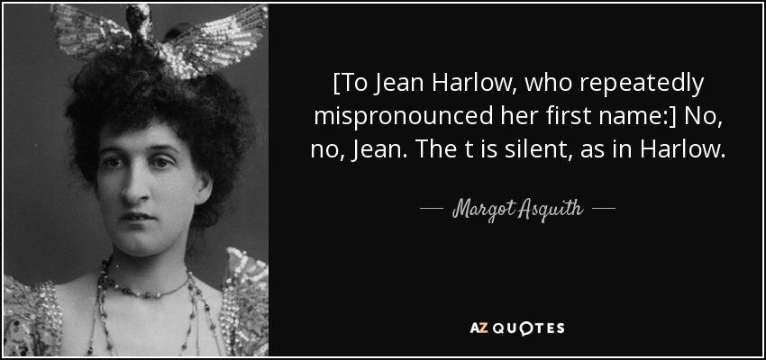 [To Jean Harlow, who repeatedly mispronounced her first name:] No, no, Jean. The t is silent, as in Harlow. - Margot Asquith