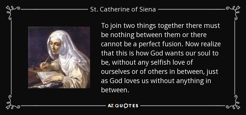 To join two things together there must be nothing between them or there cannot be a perfect fusion. Now realize that this is how God wants our soul to be, without any selfish love of ourselves or of others in between, just as God loves us without anything in between. - St. Catherine of Siena