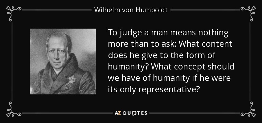 To judge a man means nothing more than to ask: What content does he give to the form of humanity? What concept should we have of humanity if he were its only representative? - Wilhelm von Humboldt