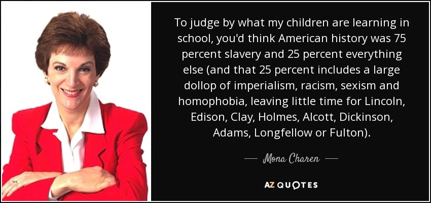 To judge by what my children are learning in school, you'd think American history was 75 percent slavery and 25 percent everything else (and that 25 percent includes a large dollop of imperialism, racism, sexism and homophobia, leaving little time for Lincoln, Edison, Clay, Holmes, Alcott, Dickinson, Adams, Longfellow or Fulton). - Mona Charen